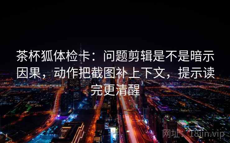 茶杯狐体检卡：问题剪辑是不是暗示因果，动作把截图补上下文，提示读完更清醒  第2张
