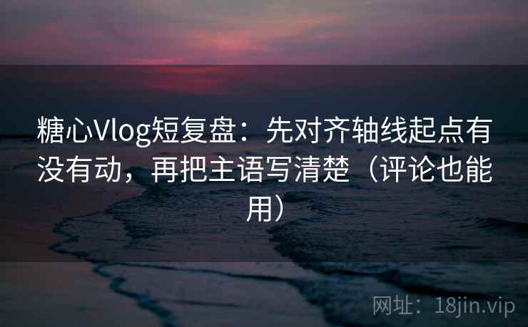 糖心Vlog短复盘：先对齐轴线起点有没有动，再把主语写清楚（评论也能用）  第1张