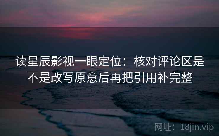 读星辰影视一眼定位：核对评论区是不是改写原意后再把引用补完整  第1张