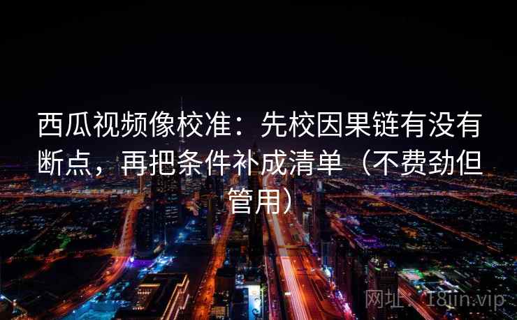 西瓜视频像校准:先校因果链有没有断点,再把条件补成清单(不费劲但管用) 第2张 西瓜视频像校准:先校因果链有没有断点,再把条件补成清单(不费劲但管用) 第2张