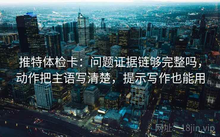 推特体检卡：问题证据链够完整吗，动作把主语写清楚，提示写作也能用  第1张