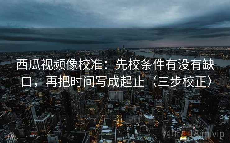 西瓜视频像校准：先校条件有没有缺口，再把时间写成起止（三步校正）
