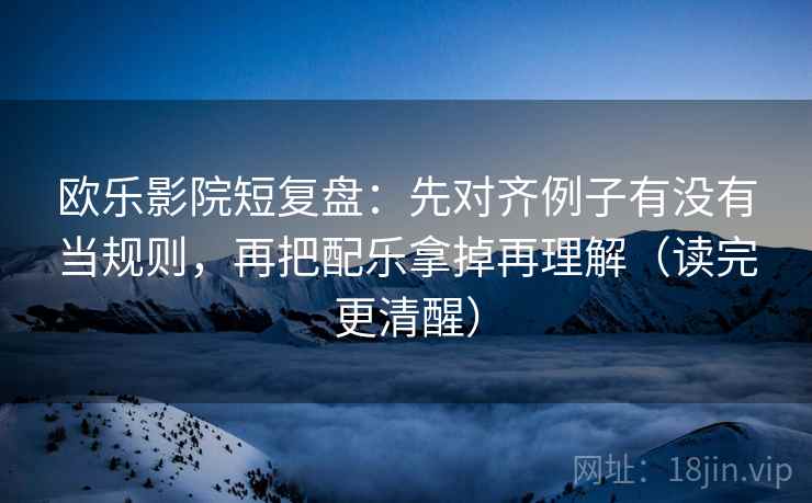 欧乐影院短复盘：先对齐例子有没有当规则，再把配乐拿掉再理解（读完更清醒）  第1张