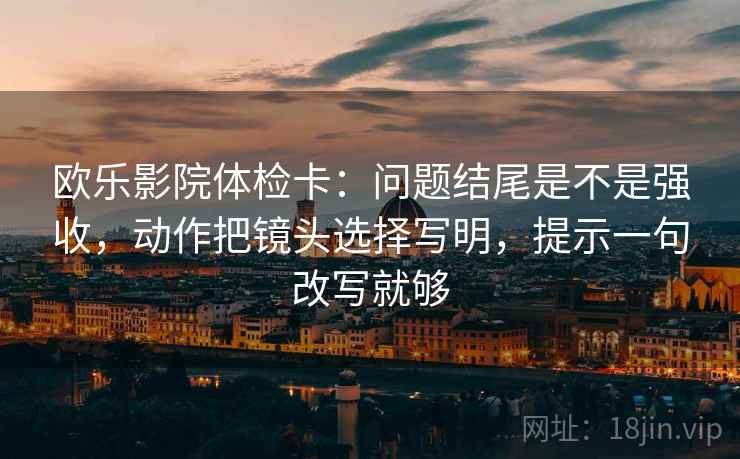 欧乐影院体检卡：问题结尾是不是强收，动作把镜头选择写明，提示一句改写就够  第1张