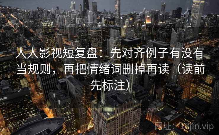 人人影视短复盘：先对齐例子有没有当规则，再把情绪词删掉再读（读前先标注）  第1张