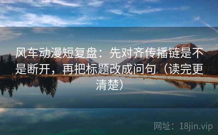 风车动漫短复盘：先对齐传播链是不是断开，再把标题改成问句（读完更清楚）  第2张