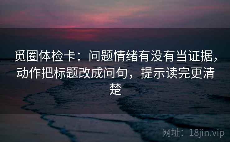 觅圈体检卡:问题情绪有没有当证据,动作把标题改成问句,提示读完更清楚 第2张 觅圈体检卡:问题情绪有没有当证据,动作把标题改成问句,提示读完更清楚 第2张