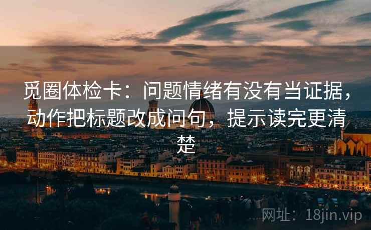 觅圈体检卡：问题情绪有没有当证据，动作把标题改成问句，提示读完更清楚