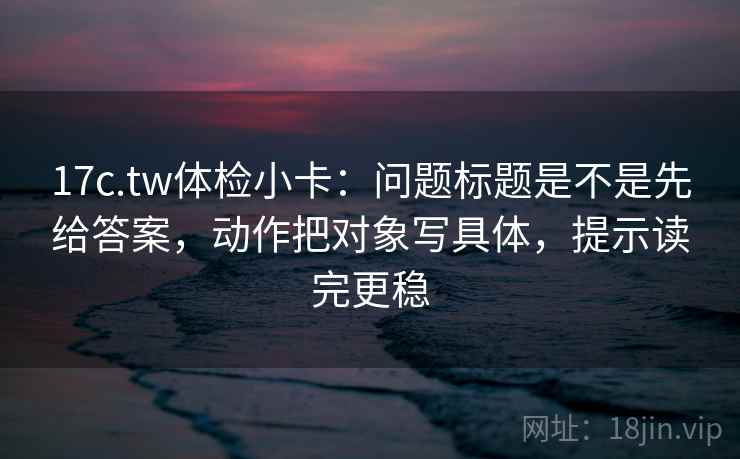 17c.tw体检小卡:问题标题是不是先给答案,动作把对象写具体,提示读完更稳 第2张 17c.tw体检小卡:问题标题是不是先给答案,动作把对象写具体,提示读完更稳 第2张