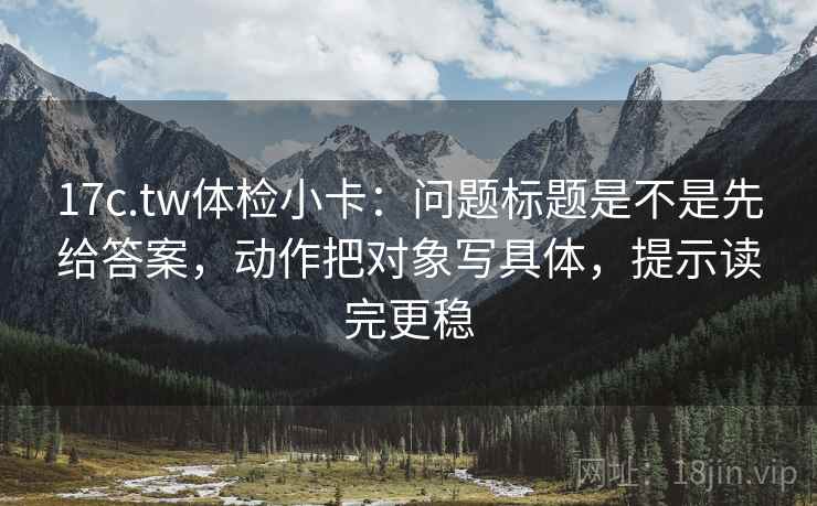 17c.tw体检小卡：问题标题是不是先给答案，动作把对象写具体，提示读完更稳