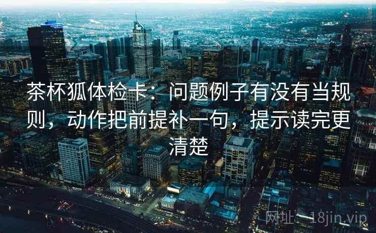 茶杯狐体检卡：问题例子有没有当规则，动作把前提补一句，提示读完更清楚