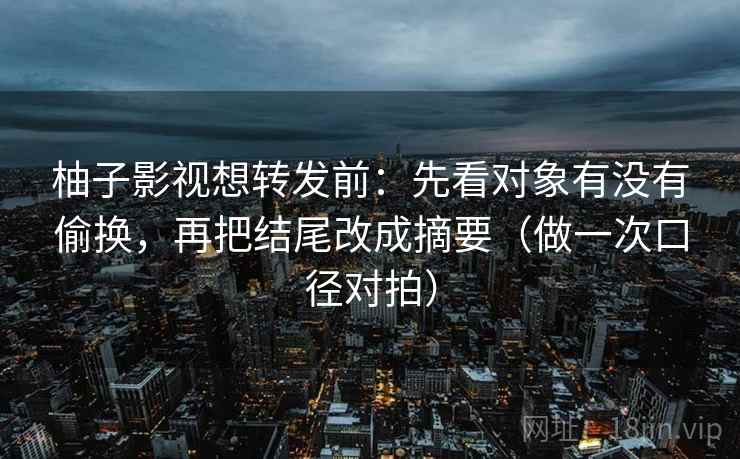 柚子影视想转发前：先看对象有没有偷换，再把结尾改成摘要（做一次口径对拍）  第2张