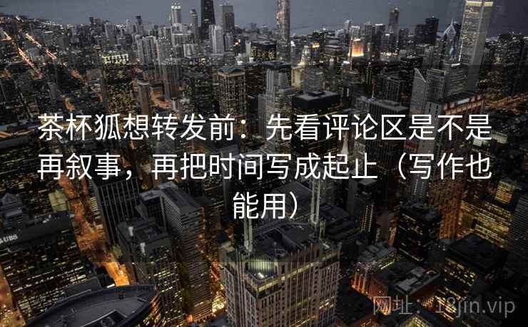 茶杯狐想转发前:先看评论区是不是再叙事,再把时间写成起止(写作也能用) 第2张 茶杯狐想转发前:先看评论区是不是再叙事,再把时间写成起止(写作也能用) 第2张