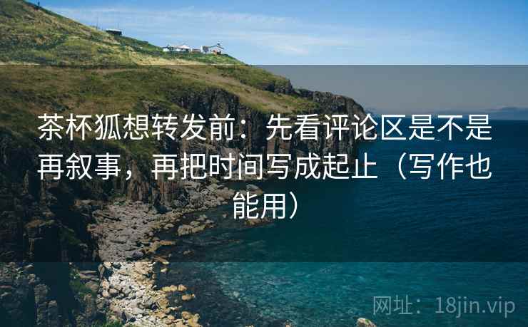 茶杯狐想转发前:先看评论区是不是再叙事,再把时间写成起止(写作也能用) 第1张 茶杯狐想转发前:先看评论区是不是再叙事,再把时间写成起止(写作也能用) 第1张
